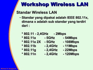 Standar Wireless LAN Standar yang dipakai adalah IEEE 802.11x, dimana x adalah sub standar yang terdiri dari : * 802.11  - 2,4GHz  - 2Mbps  * 802.11a  - 5GHz  - 54Mbps * 802.11a 2X  - 5GHz  - 108Mbps * 802.11b  - 2,4GHz  - 11Mbps * 802.11g  - 2,4GHz  - 22Mbps * 802.11n  - 2,4GHz  - 120Mbps Workshop Wireless LAN 
