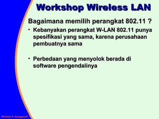 Workshop Wireless LAN Bagaimana memilih perangkat 802.11 ? Kebanyakan perangkat W-LAN 802.11 punya spesifikasi yang sama, karena perusahaan pembuatnya sama Perbedaan yang menyolok berada di software pengendalinya 