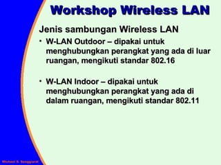 Workshop Wireless LAN Jenis sambungan Wireless LAN W-LAN Outdoor – dipakai untuk menghubungkan perangkat yang ada di luar ruangan, mengikuti standar 802.16 W-LAN Indoor – dipakai untuk menghubungkan perangkat yang ada di dalam ruangan, mengikuti standar 802.11 