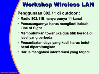 Workshop Wireless LAN Penggunaan 802.11 di outdoor : Radio 802.11B hanya punya 11 kanal Pemasangannya harus mengikuti kaidah Line of Sight Membutuhkan tower jika dua titik berada di level yang berbeda Pemanfaatan daya yang kecil harus betul-betul diperhitungkan Harus mengatasi interferensi yang terjadi 