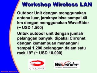 Workshop Wireless LAN Outdoor Unit dengan menggunakan antena luar, jaraknya bisa sampai 40 km dengan menggunakan WaveRider (~ USD 1.500) Untuk outdoor unit dengan jumlah pelanggan banyak, dipakai Cirronet dengan kemampuan menangani sampai 1.200 pelanggan dalam satu rack 19” (~ USD 10.000) 