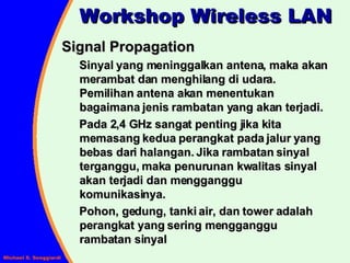 Signal Propagation Sinyal yang meninggalkan antena, maka akan merambat dan menghilang di udara.  Pemilihan antena akan menentukan bagaimana jenis rambatan yang akan terjadi. Pada 2,4 GHz sangat penting jika kita memasang kedua perangkat pada jalur yang bebas dari halangan. Jika rambatan sinyal terganggu, maka penurunan kwalitas sinyal akan terjadi dan mengganggu komunikasinya.  Pohon, gedung, tanki air, dan tower adalah perangkat yang sering mengganggu rambatan sinyal Workshop Wireless LAN 