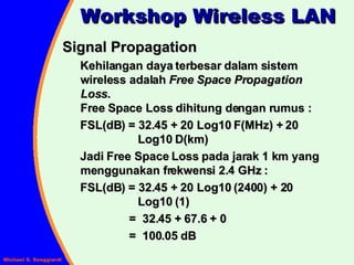 Signal Propagation Kehilangan daya terbesar dalam sistem wireless adalah  Free Space Propagation Loss .  Free Space Loss dihitung dengan rumus : FSL(dB) = 32.45 + 20 Log10 F(MHz) + 20    Log10 D(km) Jadi Free Space Loss pada jarak 1 km yang menggunakan frekwensi 2.4 GHz :  FSL(dB) = 32.45 + 20 Log10 (2400) + 20    Log10 (1) =  32.45 + 67.6 + 0 =  100.05 dB Workshop Wireless LAN 