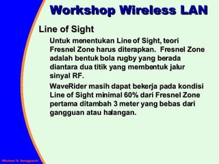 Line of Sight Untuk menentukan Line of Sight, teori Fresnel Zone harus diterapkan.  Fresnel Zone adalah bentuk bola rugby yang berada diantara dua titik yang membentuk jalur sinyal RF. WaveRider masih dapat bekerja pada kondisi Line of Sight minimal 60% dari Fresnel Zone pertama ditambah 3 meter yang bebas dari gangguan atau halangan. Workshop Wireless LAN 