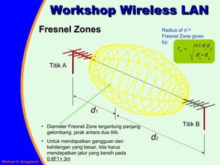Fresnel Zones Workshop Wireless LAN Radius of  n   th  Fresnel Zone given by: Titik A Titik B Diameter Fresnel Zone tergantung panjang gelombang, jarak antara dua titik. Untuk mendapatkan gangguan dan kehilangan yang besar, kita harus mendapatkan jalur yang bersih pada  0.6F1 +  3m d 2 d 1 2 1 2 1 d d d d n r n    