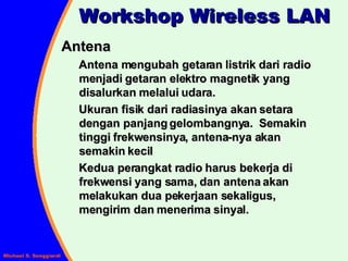 Antena Antena mengubah getaran listrik dari radio menjadi getaran elektro magnetik yang disalurkan melalui udara. Ukuran fisik dari radiasinya akan setara dengan panjang gelombangnya.  Semakin tinggi frekwensinya, antena-nya akan semakin kecil Kedua perangkat radio harus bekerja di frekwensi yang sama, dan antena akan melakukan dua pekerjaan sekaligus, mengirim dan menerima sinyal. Workshop Wireless LAN 