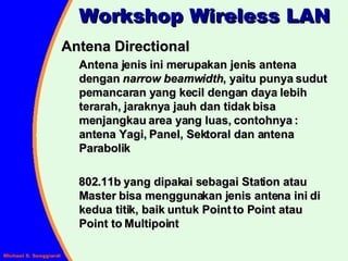 Antena Directional Antena jenis ini merupakan jenis antena dengan  narrow beamwidth , yaitu punya sudut pemancaran yang kecil dengan daya lebih terarah, jaraknya jauh dan tidak bisa menjangkau area yang luas, contohnya : antena Yagi, Panel, Sektoral dan antena Parabolik 802.11b yang dipakai sebagai Station atau Master bisa menggunakan jenis antena ini di kedua titik, baik untuk Point to Point atau Point to Multipoint Workshop Wireless LAN 