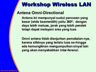 Antena Omni-Directional Antena ini mempunyai sudut pancaran yang besar (wide beamwidth) yaitu 360 0 ;  dengan daya lebih meluas, jarak yang lebih pendek tetapi dapat melayani area yang luas Omni antena tidak dianjurkan pemakaian-nya, karena sifatnya yang terlalu luas se-hingga ada kemungkinan mengumpulkan sinyal lain yang akan menyebabkan inter-ferensi. Workshop Wireless LAN 