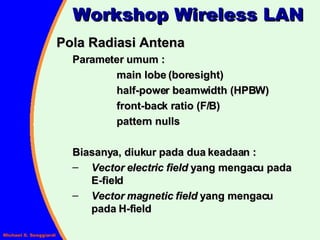 Pola Radiasi Antena Parameter umum : main lobe (boresight) half-power beamwidth (HPBW) front-back ratio (F/B) pattern nulls Biasanya, diukur pada dua keadaan : Vector electric field  yang mengacu pada   E-field Vector magnetic field  yang mengacu   pada H-field Workshop Wireless LAN 