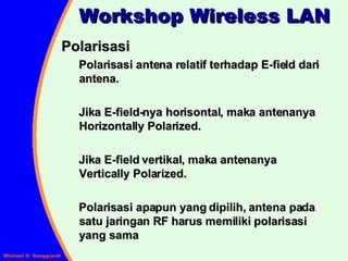 Polarisasi Polarisasi antena relatif terhadap E-field dari antena. Jika E-field-nya horisontal, maka antenanya Horizontally Polarized. Jika E-field vertikal, maka antenanya Vertically Polarized. Polarisasi apapun yang dipilih, antena pada satu jaringan RF harus memiliki polarisasi yang sama Workshop Wireless LAN 
