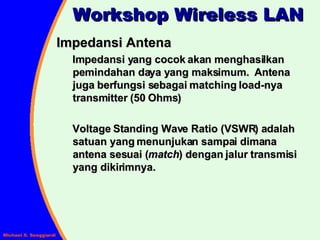 Impedansi Antena Impedansi yang cocok akan menghasilkan pemindahan daya yang maksimum.  Antena juga berfungsi sebagai matching load-nya transmitter (50 Ohms) Voltage Standing Wave Ratio (VSWR) adalah satuan yang menunjukan sampai dimana antena sesuai ( match ) dengan jalur transmisi yang dikirimnya. Workshop Wireless LAN 