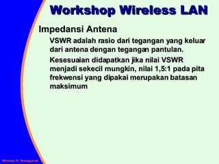 Impedansi Antena VSWR adalah rasio dari tegangan yang keluar dari antena dengan tegangan pantulan.  Kesesuaian didapatkan jika nilai VSWR menjadi sekecil mungkin, nilai 1,5:1 pada pita frekwensi yang dipakai merupakan batasan maksimum Workshop Wireless LAN 