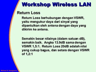 Return Loss  Return Loss berhubungan dengan VSWR, yaitu mengukur daya dari sinyal yang dipantulkan oleh antena dengan daya yang dikirim ke antena. Semakin besar nilainya (dalam satuan dB), semakin baik.  Angka 13.9dB sama dengan VSWR 1,5:1.  Return Loss 20dB adalah nilai yang cukup bagus, dan setara dengan VSWR of 1,2:1 Workshop Wireless LAN 