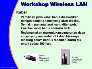 Workshop Wireless LAN Kabel  Pemilihan jenis kabel harus disesuaikan dengan panjang kabel yang akan dipakai.  Semakin panjang jarak yang ditempuh, kwalitas kabel harus semakin baik. Redaman akan menunjukan penurunan daya sinyal yang merambat di kabel, biasanya dihitung dalam bentuk redaman dalam dB untuk setiap 100 feet. Andrew Corporation Heliax Times Microwave LMR types 