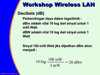 Decibels (dB) Perbandingan daya dalam logaritmik : dBm adalah nilai 10 log dari sinyal untuk 1 milli Watt dBW adalah nilai 10 log dari sinyal untuk 1 Watt Sinyal 100 milli Watt jika dijadikan dBm akan menjadi :  Workshop Wireless LAN 