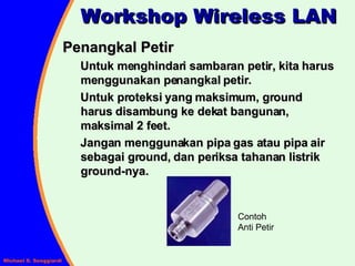Workshop Wireless LAN Penangkal Petir Untuk menghindari sambaran petir, kita harus menggunakan penangkal petir. Untuk proteksi yang maksimum, ground harus disambung ke dekat bangunan, maksimal 2 feet. Jangan menggunakan pipa gas atau pipa air sebagai ground, dan periksa tahanan listrik ground-nya. Contoh Anti Petir 