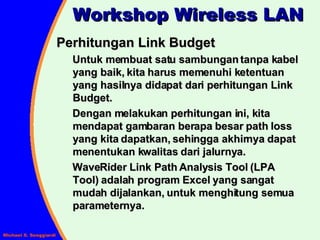 Workshop Wireless LAN Perhitungan Link Budget Untuk membuat satu sambungan tanpa kabel yang baik, kita harus memenuhi ketentuan yang hasilnya didapat dari perhitungan Link Budget. Dengan melakukan perhitungan ini, kita mendapat gambaran berapa besar path loss yang kita dapatkan, sehingga akhirnya dapat menentukan kwalitas dari jalurnya. WaveRider Link Path Analysis Tool (LPA Tool) adalah program Excel yang sangat mudah dijalankan, untuk menghitung semua parameternya. 