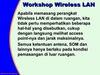 Workshop Wireless LAN Apabila memasang perangkat Wireless LAN di dalam ruangan, kita tidak perlu memperhatikan beberapa hal-hal yang disebutkan, cukup dengan langsung melihat access point-nya dan jarak maksimalnya. Semua ketentuan antena, SOM dan lainnya hanya berlaku pada kondisi pemasangan di luar ruangan. 