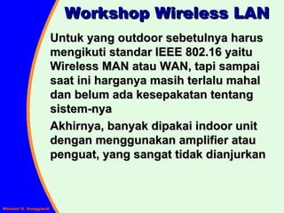 Workshop Wireless LAN Untuk yang outdoor sebetulnya harus mengikuti standar IEEE 802.16 yaitu Wireless MAN atau WAN, tapi sampai saat ini harganya masih terlalu mahal dan belum ada kesepakatan tentang sistem-nya Akhirnya, banyak dipakai indoor unit dengan menggunakan amplifier atau penguat, yang sangat tidak dianjurkan 
