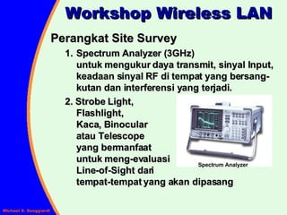 Workshop Wireless LAN Perangkat Site Survey Spectrum Analyzer (3GHz) untuk mengukur daya transmit, sinyal Input, keadaan sinyal RF di tempat yang bersang-kutan dan interferensi yang terjadi. 2. Strobe Light,  Flashlight,  Kaca, Binocular  atau Telescope  yang bermanfaat  untuk meng-evaluasi  Line-of-Sight dari  tempat-tempat yang akan dipasang Spectrum Analyzer 