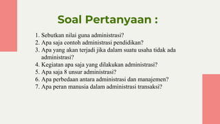 Soal Pertanyaan :
1. Sebutkan nilai guna administrasi?
2. Apa saja contoh administrasi pendidikan?
3. Apa yang akan terjadi jika dalam suatu usaha tidak ada
administrasi?
4. Kegiatan apa saja yang dilakukan administrasi?
5. Apa saja 8 unsur administrasi?
6. Apa perbedaan antara administrasi dan manajemen?
7. Apa peran manusia dalam administrasi transaksi?
 