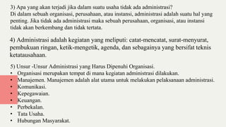 3) Apa yang akan terjadi jika dalam suatu usaha tidak ada administrasi?
Di dalam sebuah organisasi, perusahaan, atau instansi, administrasi adalah suatu hal yang
penting. Jika tidak ada administrasi maka sebuah perusahaan, organisasi, atau instansi
tidak akan berkembang dan tidak tertata.
4) Administrasi adalah kegiatan yang meliputi: catat-mencatat, surat-menyurat,
pembukuan ringan, ketik-mengetik, agenda, dan sebagainya yang bersifat teknis
ketatausahaan.
5) Unsur -Unsur Administrasi yang Harus Dipenuhi Organisasi.
• Organisasi merupakan tempat di mana kegiatan administrasi dilakukan.
• Manajemen. Manajemen adalah alat utama untuk melakukan pelaksanaan administrasi.
• Komunikasi.
• Kepegawaian.
• Keuangan.
• Perbekalan.
• Tata Usaha.
• Hubungan Masyarakat.
 