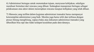 6) Administrasi bertugas untuk menentukan tujuan, menyusun kebijakan, sekaligus
membuat formulasi dari rencana yang dibuat. Sedangkan manajemen bertugas sebagai
pelaksanaan atau aktor dalam menerapkan rencana maupun kebijakan yang telah dibuat.
7) Manusia yang terlibat dalam kegiatan administrasi transaksi harus mempunyai
keterampilan administrasi yang baik. Mereka juga harus teliti dan terbiasa dengan
proses hitung-menghitung, supaya buku atau dokumen administrasi transaksi yang
dihasilkan bisa rapi dan tidak terdapat kesalahan pada data-datanya.
 