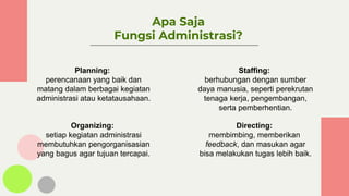 Apa Saja
Fungsi Administrasi?
Planning:
perencanaan yang baik dan
matang dalam berbagai kegiatan
administrasi atau ketatausahaan.
Organizing:
setiap kegiatan administrasi
membutuhkan pengorganisasian
yang bagus agar tujuan tercapai.
Staffing:
berhubungan dengan sumber
daya manusia, seperti perekrutan
tenaga kerja, pengembangan,
serta pemberhentian.
Directing:
membimbing, memberikan
feedback, dan masukan agar
bisa melakukan tugas lebih baik.
 