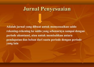 Jurnal Penyesuaian


Adalah jurnal yang dibuat untuk menyesuaikan saldo
rekening-rekening ke saldo yang sebenarnya sampai dengan
periode akuntansi, atau untuk memisahkan antara
pendapatan dan beban dari suatu periode dengan periode
yang lain
 