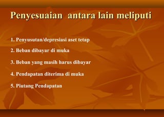 Penyesuaian antara lain meliputi

1. Penyusutan/depresiasi aset tetap

2. Beban dibayar di muka

3. Beban yang masih harus dibayar

4. Pendapatan diterima di muka

5. Piutang Pendapatan
 