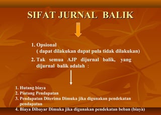 SIFAT JURNAL BALIK

       1. Opsional
          ( dapat dilakukan dapat pula tidak dilakukan)
       2. Tak semua AJP dijurnal balik, yang
          dijurnal balik adalah :



1. Hutang biaya
2. Piutang Pendapatan
3. Pendapatan Diterima Dimuka jika digunakan pendekatan
   pendapatan
4. Biaya Dibayar Dimuka jika digunakan pendekatan beban (biaya)
 