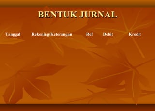 BENTUK JURNAL
Tanggal   Rekening/Keterangan   Ref   Debit   Kredit
 