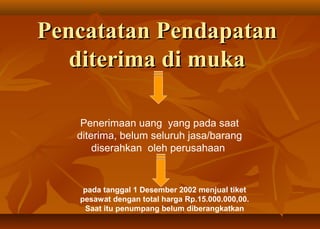 Pencatatan Pendapatan
   diterima di muka

    Penerimaan uang yang pada saat
   diterima, belum seluruh jasa/barang
       diserahkan oleh perusahaan


    pada tanggal 1 Desember 2002 menjual tiket
   pesawat dengan total harga Rp.15.000.000,00.
    Saat itu penumpang belum diberangkatkan
 
