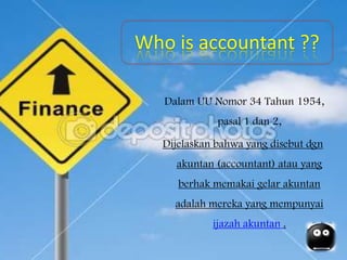 Who is accountant ??
Dalam UU Nomor 34 Tahun 1954,
pasal 1 dan 2,
Dijelaskan bahwa yang disebut dgn
akuntan (accountant) atau yang
berhak memakai gelar akuntan
adalah mereka yang mempunyai
ijazah akuntan .
 