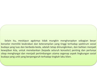Selain itu, meskipun agakmya tidak mungkin mengharapkan sebagian besar
konselor memiliki keakraban dan keterampilan yang tinggi terhadap spektrum sosial
budaya yang luas dan berbeda-beda, adalah tetap dimungkinkan, dan bahkan menjadi
kewajiban kita, untuk menekankan (kepada seluruh konselor) penting dan perlunya
sikap menghargai dan menjadi pertimbangan utama segenap aspek lingkungan sosial
budaya yang unik yang berpengaruh terhadap tingkah laku klien.
 