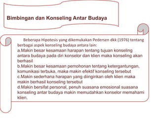 Bimbingan dan Konseling Antar Budaya
Beberapa Hipotesis yang dikemukakan Pedersen dkk (1976) tentang
berbagai aspek konseling budaya antara lain:
a.Makin besar kesamaan harapan tentang tujuan konseling
antara budaya pada diri konselor dan klien maka konseling akan
berhasil
b.Makin besar kesamaan pemohonan tentang ketergantungan,
komunikasi terbuka, maka makin efektif konseling tersebut
c.Makin sederhana harapan yang diinginkan oleh klien maka
makin berhasil konseling tersebut
d.Makin bersifat personal, penuh suasana emosional suasana
konseling antar budaya makin memudahkan konselor memahami
klien.
 