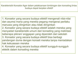 Karakteristik Konselor Agar dalam pelaksanaan bimbingan dan konseling lintas
budaya dapat berjalan efektif
1. Konselor yang secara budaya efektif mengenali nilai-nilai
dan asumsi mana yang mereka pegang mengenai perilaku
manusia yang diinginkan atau tidak diinginkan
2. Konselor yang secara budaya efektif adalah mereka yang
menyadari karakteristik umum dari konseling yang melintasi
beberapa pikiran/ anggapan yang diperoleh dari sekolah
3. Konselor yang secara budaya efektif bisa berbagi
pandangan dunia dengan konseli mereka tanpa meniadakan
hak kekuasaan mereka
4. Konselor yang secara budaya efektif sungguh-sungguh
ekletik dalam konseling mereka
 