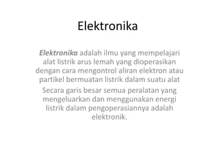 Elektronika
Elektronika adalah ilmu yang mempelajari
alat listrik arus lemah yang dioperasikan
dengan cara mengontrol aliran elektron atau
partikel bermuatan listrik dalam suatu alat
Secara garis besar semua peralatan yang
mengeluarkan dan menggunakan energi
listrik dalam pengoperasiannya adalah
elektronik.
 