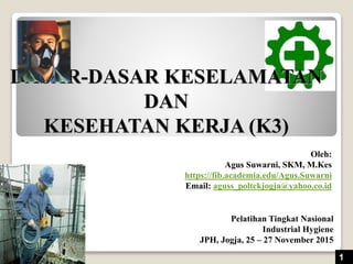 DASAR-DASAR KESELAMATAN
DAN
KESEHATAN KERJA (K3)
Oleh:
Agus Suwarni, SKM, M.Kes
https://fib.academia.edu/Agus.Suwarni
Email: aguss_poltekjogja@yahoo.co.id
1
Pelatihan Tingkat Nasional
Industrial Hygiene
JPH, Jogja, 25 – 27 November 2015
 