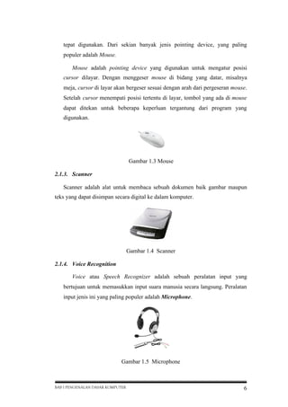 tepat digunakan. Dari sekian banyak jenis pointing device, yang paling
populer adalah Mouse.
Mouse adalah pointing device yang digunakan untuk mengatur posisi
cursor dilayar. Dengan menggeser mouse di bidang yang datar, misalnya
meja, cursor di layar akan bergeser sesuai dengan arah dari pergeseran mouse.
Setelah cursor menempati posisi tertentu di layar, tombol yang ada di mouse
dapat ditekan untuk beberapa keperluan tergantung dari program yang
digunakan.

Gambar 1.3 Mouse
2.1.3. Scanner
Scanner adalah alat untuk membaca sebuah dokumen baik gambar maupun
teks yang dapat disimpan secara digital ke dalam komputer.

Gambar 1.4 Scanner
2.1.4. Voice Recognition
Voice atau Speech Recognizer adalah sebuah peralatan input yang
bertujuan untuk memasukkan input suara manusia secara langsung. Peralatan
input jenis ini yang paling populer adalah Microphone.

Gambar 1.5 Microphone

BAB I PENGENALAN DASAR KOMPUTER

6

 