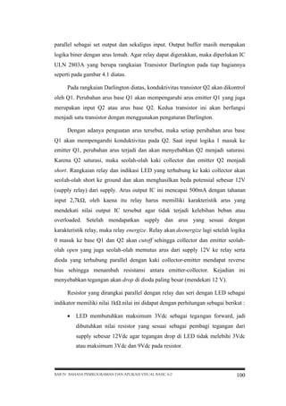parallel sebagai set output dan sekaligus input. Output buffer masih merupakan
logika biner dengan arus lemah. Agar relay dapat digerakkan, maka diperlukan IC
ULN 2803A yang berupa rangkaian Transistor Darlington pada tiap bagiannya
seperti pada gambar 4.1 diatas.
Pada rangkaian Darlington diatas, konduktivitas transistor Q2 akan dikontrol
oleh Q1. Perubahan arus base Q1 akan mempengaruhi arus emitter Q1 yang juga
merupakan input Q2 atau arus base Q2. Kedua transistor ini akan berfungsi
menjadi satu transistor dengan menggunakan pengaturan Darlington.
Dengan adanya penguatan arus tersebut, maka setiap perubahan arus base
Q1 akan mempengaruhi konduktivitas pada Q2. Saat input logika 1 masuk ke
emitter Q1, perubahan arus terjadi dan akan menyebabkan Q2 menjadi saturasi.
Karena Q2 saturasi, maka seolah-olah kaki collector dan emitter Q2 menjadi
short. Rangkaian relay dan indikasi LED yang terhubung ke kaki collector akan
seolah-olah short ke ground dan akan menghasilkan beda potensial sebesar 12V
(supply relay) dari supply. Arus output IC ini mencapai 500mA dengan tahanan
input 2,7kΩ oleh kaena itu relay harus memilliki karakteristik arus yang
,
mendekati nilai output IC tersebut agar tidak terjadi kelebihan beban atau
overloaded. Setelah mendapatkan supply dan arus yang sesuai dengan
karakteristik relay, maka relay energize. Relay akan deenergize lagi setelah logika
0 masuk ke base Q1 dan Q2 akan cutoff sehingga collector dan emitter seolaholah open yang juga seolah-olah memutus arus dari supply 12V ke relay serta
dioda yang terhubung parallel dengan kaki collector-emitter mendapat reverse
bias sehingga menambah resistansi antara emitter-collector. Kejadian ini
menyebabkan tegangan akan drop di dioda paling besar (mendekati 12 V).
Resistor yang dirangkai parallel dengan relay dan seri dengan LED sebagai
indikator memiliki nilai 1kΩ
.nilai ini didapat dengan perhitungan sebagai berikut :
 LED membutuhkan maksimum 3Vdc sebagai tegangan forward, jadi
dibutuhkan nilai resistor yang sesuai sebagai pembagi tegangan dari
supply sebesar 12Vdc agar tegangan drop di LED tidak melebihi 3Vdc
atau maksimum 3Vdc dan 9Vdc pada resistor.

BAB IV BAHASA PEMROGRAMAN DAN APLIKASI VISUAL BASIC 6.0

100

 