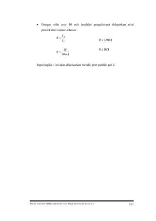  Dengan nilai arus 10 mA (melalui pengukuran) didapatkan nilai
pendekatan resistor sebesar :
V
R R
IR
9V
R
10 mA

R  ,9k 
0
R  k
1

Input logika 1 ini akan dikeluarkan melalui port parallel pin 2.

BAB IV BAHASA PEMROGRAMAN DAN APLIKASI VISUAL BASIC 6.0

101

 