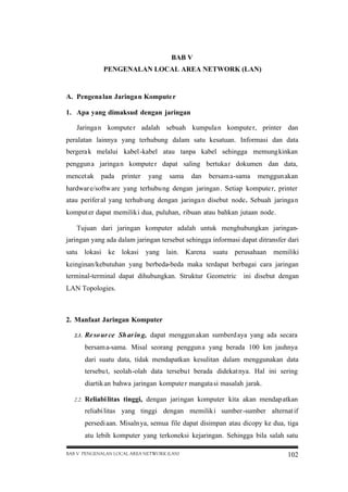 BAB V
PENGENALAN LOCAL AREA NETWORK (LAN)

A. Pengena lan Jaringan Kompute r
1. Apa yang dimaksud dengan jaringan
Jaringa n kompute r adalah sebuah kumpulan kompute r, printer dan
peralatan lainnya yang terhubung dalam satu kesatuan. Informasi dan data
bergera k melalui kabel -kabel atau tanpa kabel sehingga memung kinkan
penggun a jaringa n kompute r dapat saling bertuka r dokumen dan data,
mencet ak

pada

printer

yang

sama

dan

bersam a-sama

menggun akan

hardwar e/softw are yang terhubu ng dengan jaringan . Setiap kompute r, printer
atau perifer al yang terhub ung dengan jaringa n disebut node. Sebuah jaringa n
komput er dapat memilik i dua, puluhan, ribuan atau bahkan jutaan node.
Tujuan dari jaringan komputer adalah untuk menghubungkan jaringanjaringan yang ada dalam jaringan tersebut sehingga informasi dapat ditransfer dari
satu lokasi ke lokasi

yang lain. Karena

suatu perusahaan

memiliki

keinginan/kebutuhan yang berbeda-beda maka terdapat berbagai cara jaringan
terminal-terminal dapat dihubungkan. Struktur Geometric

ini disebut dengan

LAN Topologies.

2. Manfaat Jaringan Komputer
2.1.

Re so ur ce Sh ar in g, dapat menggun akan sumberd aya yang ada secara
bersam a-sama. Misal seorang penggun a yang berada 100 km jauhnya
dari suatu data, tidak mendapatkan kesulitan dalam menggunakan data
tersebu t, seolah-olah data tersebu t berada didekat nya. Hal ini sering
diartik an bahwa jaringan kompute r mangata si masalah jarak.

2.2.

Reliabi litas tinggi, dengan jaringan komputer kita akan mendap atkan
reliabi litas yang tinggi dengan memilik i sumber-sumber alternat if
persedi aan. Misaln ya, semua file dapat disimpan atau dicopy ke dua, tiga
atu lebih komputer yang terkoneksi kejaringan. Sehingga bila salah satu

BAB V PENGENALAN LOCAL AREA NETWORK (LAN)

102

 