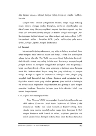 data dengan jaringa n Intranet lainnya (Intern etworki ng) melalui backbon e
Interne t.
Kompati bilitas Intranet (sebaga imana Internet ) sangat tinggi terhad ap
sistem lainnya sehingg a mudah diterap kan, dipelaj ari, dikemba ngkan dan
dikonfi gurasi ulang. Dukunga n aplikas i, program dan sistem operasi yang luas
akibat dari popular itas Internet menjadi kan Intranet sebagai masa depan LAN.
Keistim ewaan fasilit as Intranet yang tidak terdapa t pada jaringa n lokal (LAN)
konvens ional adalah : Tampil an WEB (grafis , multim edia) pada sistem
operasi , navigas i, aplikasi ,maupun databas enya.
4.2. Interne t
Interne t adalah jaringa n komput er yang saling terhubu ng ke seluruh dunia
tanpa mengena l batas teritor ial, hukum dan budaya. Secara fisik dianalog ikan
sebagai jaring laba-laba (The Web) yang menyel imuti bola dunia dan terdiri
dari titik-titik (node) yang saling berhubu ngan. Sebena rnya terdap at banyak
jaringa n didunia ini, seringk ali menggun akan perangk at keras dan perangka t
lunak yang berbeda beda . Orang yang terhub ung ke jaringa n sering berhara p
untuk bisa berkomu nikasi dengan orang lain yang terhub ung ke jaringa n
lainnya. Keingin an seperti ini memerlu kan hubunga n antar jaringa n yang
seringkali tidak kampatibel dan berbeda. Biasanya untuk melakukan hal ini
diperlu kan sebuah mesin yang disebut gateway guna melakuk an hubungan
dan melaksa nakan terjema han yang diperl ukan, baik perangk at keras maupun
perangk at lunaknya . Kumpul an jaringa n yang terint erkoneks i inilah yang
disebut dengan interne t.
4.2.1. Sejara h Perkemb angan Internet
Drew Heywood (1996) meneran gkan Sejarah Interne t bermula pada
akhir dekade 60-an saat United States Departm ent of Defense (DoD)
memerlu kan standar baru untuk komunik asi Internet working . Yaitu
standar yang mampu menghub ungkan segala jenis kompute r di DoD
dengan komput er milik kontrak tor militer , organis asi penelit ian dan
ilmiah di univers itas. Jaringa n ini harus kuat, aman dan tahan kerusak an

BAB V PENGENALAN LOCAL AREA NETWORK (LAN)

105

 
