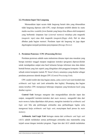 2.2. Peralatan Input Tak Langsung
Memasukkan input secara tidak langsung berarti data yang dimasukkan
tidak langsung diproses oleh CPU, tetapi disimpan terlebih dahulu ke suatu
media machine readable form (bentuk yang hanya bisa dibaca oleh komputer)
yang berbentuk simpanan luar (external memory) misalnya pita magnetik
(magnetic tape) atau disk magnetik (magnetic/floppy disk). Hal ini akan
dibahas pada bagian memori. Peralatan input tak langsung ini juga dapat
digolongkan menjadi peralatan penyimpanan (Storage Device)

3. Peralatan Pemroses / CPU (Processing Device)
Peralatan pemroses adalah suatu mekanisme dimana input atau masukan yang
berupa instruksi tunggal maupun rangkaian instruksi (program) diproses/diolah
untuk mendapatkan output atau hasil keluaran berupa informasi atau data dalam
bentuk/format yang lain seperti yang diinginkan oleh pengguna komputer. Dalam
sebuah sistem komputer (untuk PC Stand Alone), umumnya yang disebut sebagai
peralatan pemroses identik dengan CPU (Central Processing Unit).
CPU sendiri terdiri dari dua bagian utama, yaitu control unit (unit kendali) dan
arithmetic and logic unit (unit aritmatika dan logika). Disamping dua bagian
utama tersebut, CPU mempunyai beberapa simpanan yang berukuran kecil yang
disebut register.
Control Unit bertugas mengatur dan mengendalikan alat-alat input dan
output, mengambil instruksi-instruksi dari main memory, mengambil data dari
main memory kalau diperlukan oleh proses, mengirim instruksi ke arithmetic and
logic unit bila ada perhitungan aritmatika atau perbandingan logika serta
mengawasi kerja arithmetic and logic unit, menyimpan hasil proses ke main
memory.
Arithmetic And Logic Unit bertugas utama dari arithmetic and logic unit
(ALU) adalah melakukan semua perhitungan aritmatika atau matematika yang
terjadi sesuai dengan instruksi program. Tugas lain dari ALU adalah melakukan

BAB I PENGENALAN DASAR KOMPUTER

7

 