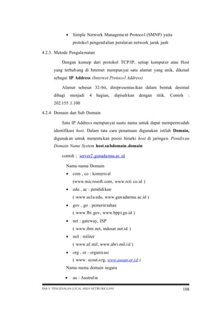  Simple Network Manageme nt Protoco l (SMNP) yaitu
protoko l pengend alian peralat an network jarak jauh
4.2.3. Metode Pengala matan
Dengan konsep dari protokol TCP/IP, setiap komput er atau Host
yang terhub ung di Internet mempun yai satu alamat yang unik, dikenal
sebagai IP Address (Intern et Protoco l Address)
Alamat sebesar 32-bit, direpr esentas ikan dalam bentuk desimal
dibagi

menjadi

4

bagian,

dipisah kan

dengan

titik.

Contoh

:

202.155 .1.100
4.2.4. Domain dan Sub Domain
Satu IP Addres s mempun yai suatu nama untuk dapat memperm udah
identifikasi host. Dalam tata cara penamaan digunakan istilah Domain,
digunak an untuk menentu kan posisi hirarki host di jaringa n. Penulis an
Domain Name System host.su bdomain .domain
contoh ; server2 .gunada rma.ac. id
Nama -nama Domain
 com , co : komersi al
(www.mic rosoft. com, www.rcti .co.id )
 edu , ac : pendidi kan
( www.ucl a.edu, www.gun adarma. ac.id )
 gov , go : pemerin tahan
( www.fbi .gov, www.bpp t.go.id )
 net : gateway, ISP
( www.ibm .net, indosat .net.id )
 mil : militer
( www.af. mil, www.abr i.mil.i d )
 org , or : organis asi
( www. scout.o rg, www.asean.or.i d )
Nama -nama domain negara
 au : Austral ia
BAB V PENGENALAN LOCAL AREA NETWORK (LAN)

108

 