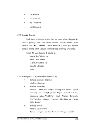 

ca : Canada



id : Indones ia



my : Malaysi a



sg : Singapu ra

4.2.5. Koneksi Internet
Untuk dapat terhubu ng dengan Internet , perlu adanya koneks i ke
intern et gateway Salah satu contoh Internet Gatewa y adalah Online
servic es atau ISP ( Internet Service Provider ), suatu jasa layanan
koneksi Internet untuk jaringa n kompute r yang terhub ung kepadan ya.
Contoh ISP yang terdap at di Indones ia ;


indosat Net, TelkomN et



adNet, Indo Internet



D~Net, Wasant ara Net



VisonNe t, Centrin



Idola

4.2.6. Hubunga n ke ISP (Interne t Service Provid er)


Hubunga n jaringa n langsun g
misaln ya : Ethern et



Hubunga n jarak jauh
misaln ya : Dedicat ed Line(ISD N(Inte grated System Digital
Networ k) dan ADSL(As ymetric Digital Subscrib er Line),
microwa ve radio, VSAT(Ver y Small Aperture Terminal),
WAP(Wi reless plicatio n Protoco l), GPRS(Gen eral Packet
Radio Service )



Hubunga n lokal
misaln ya : jalur telepon
Bentuk hubunga n harus tersedi a di sisi pelangga n dan ISP

BAB V PENGENALAN LOCAL AREA NETWORK (LAN)

109

 