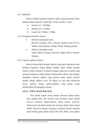 4.2.7. Bandwit h
Bandwit h adalah kecepat an transmi si dalam sistem komunik asi data,
dihitun g dalam satuan bit / detik (bps - bit per second) . Contoh :


Ethern et 10 - 100 Mbps



Modem 14,4 - 56 Kbps



Leased line 19 Kbps - 2 Mbps

4.2.8. Konfigu rasi Koneksi Internet


Hardwar e (perang kat keras)
Persona l Compute r (PC), Network Interfac e Card (N IC),
Modem, Hub, Repeaters , Bridge, Kabel, Topologi jaringa n



Softwar e (perangk at lunak)
Sistem Operasi Jaringa n, Network Adapter Driver, Protoko l
Jaringa n.

4.2.9. Layanan Aplikas i Internet
Interne t menyedi akan beragam aplikas i yang dapat digunak an untuk
berbaga i keperlu an. Setiap aplikasi berjalan diatas sebuah protokol
tertent u. Istilah "protoko l" di interne t mengacu pada satu set aturan yang
mengatur bagaimana sebuah aplikasi berkomunikasi dalam suatu jaringan.
Sedangk an softwar e aplikasi yang berjal an diatas sebuah protokol
disebut sebagai aplikas i client. Di bagian ini, kita akan berkena lan
secara

sepint as

dengan

aplikas i-aplikasi

yang

paling

sering

dimanfa atkan oleh pengguna interne t.
4.2.9.1 . WWW (World Wide Web)
Web adalah sebuah sistem dimana informa si dalam bentuk
teks, gambar, suara, dan lain-lain yang tersimp an dalam sebuah
intern et webserver

diprese ntasika n dalam

bentuk

hyperte xt.

Informa si di web dalam bentuk teks umumnya ditulis dalam format
HTML (Hypert ext Markup Languag e). Informas i lainnya disaji kan
dalam bentuk grafis (dalam format GIF, JPG, PNG), suara (dalam

BAB V PENGENALAN LOCAL AREA NETWORK (LAN)

110

 