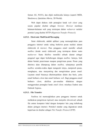 format AU, WAV), dan objek multim edia lainnya (sepert i MIDI,
Shockwa ve, Quicktim e Movie, 3D World).
Web dapat diakses oleh perangk at lunak web client yang
secara populer disebut sebagai browser. Browser membaca
halaman-halaman web yang tersim pan dalam webserv er melalui
protoko l yang disebut HTTP (Hypert ext Transfe r Protoco l).
4.2.9.2 . Electr onic Mail/Em ail/Mes saging
Surat elektro nik, adalah aplikas i yang memungk inkan para
penggun a interne t untuk saling berkiri m pesan melalui alamat
elektro nik di interne t. Para penggun a email memilki sebuah
mailbo x (kotak surat) elektr onik yang tersimp an dalam suatu
mailser ver. Suatu Mailbox memilik i sebuah alamat sebagai
pengena l agar dapat berhubu ngan dengan mailbox lainnya, baik
dalam bentuk penerimaan maupun pengiri man pesan. Pesan yang
diterim a akan ditampu ng dalam mailbox, selanjutnya pemilik
mailbox sewaktu-waktu dapat mengecek isinya , menjawa b pesan,
menghap us, atau menyunti ng dan mengiri mkan pesan email.
Layanan email biasan ya dikelom pokkan dalam dua basis, yaitu
email berbasi s client dan email berbasis web. Bagi penggun a email
berbasi s

client,

aktifit as

per-emailan

dilakuk an

dengan

menggun akan perangka t lunak email client, misalnya Eudora atau
Outlook Express .
4.2.9.3 . File Transfe r
Fasilit as ini memungkinka n para penggun a interne t untuk
melakuk an pengirim an (upload ) atau menyalin (downlo ad) sebuah
file antara kompute r lokal dengan kompute r lain yang terhub ung
dalam jaringa n interne t. Protoko l standar yang digunak an untuk
keperl uan ini disebut sebagai File Transfe r Protoco l (FTP)

BAB V PENGENALAN LOCAL AREA NETWORK (LAN)

111

 