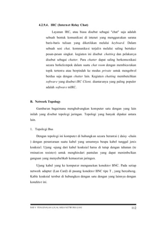 4.2.9.4 . IRC (Intern et Relay Chat)
Layanan IRC, atau biasa disebut sebagai "chat" saja adalah
sebuah bentuk komunik asi di intenet yang menggun akan sarana
baris-baris tulisan yang diketi kkan melalui keyboar d. Dalam
sebuah sesi chat, komnunika si terjali n melalui saling bertuka r
pesan-pesan singkat . kegiata n ini disebut chattin g dan pelakun ya
disebut sebagai chatter. Para chatter dapat saling berkomu nikasi
secara berkelo mpok dalam suatu chat room dengan membica rakan
topik tertent u atau berpindah ke modus private untuk mengobr ol
berdua saja dengan chatter lain. Kegiata n chatting membutu hkan
softwar e yang disebu t IRC Client, diantar anya yang paling populer
adalah softwar e mIRC.

B. Network Topology
Gambar an bagaimana menghub ungkan komputer satu dengan yang lain
inilah yang disebut topolo gi jaringan. Topologi yang banyak dipakai antara
lain.
1. Topolo gi Bus
Dengan topolo gi ini kompute r di hubungk an secara berant ai ( daisy -chain
) dengan perant araan suatu kabel yang umumnya beupa kabel tunggal jenis
koaksia l. Ujung -ujung dari kabel koaksia l harus di tutup dengan tahanan (te
rminati on resisto r) untuk menghin dari pantulan yang dapat menimbu lkan
ganguan yang menyeba bkab kemacet an jaringa n.
Ujung kabel yang ke komput er menguna kan konekto r BNC. Pada setiap
network adapter (Lan Card) di pasang konekto r BNC tipe T , yang bercaba ng.
Kable koaksial tersbut di hubungka n dengan satu dengan yang lainn ya dengan
konekto r ini.

BAB V PENGENALAN LOCAL AREA NETWORK (LAN)

112

 